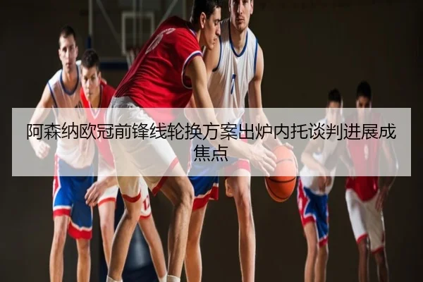 阿森纳欧冠前锋线轮换方案出炉内托谈判进展成焦点