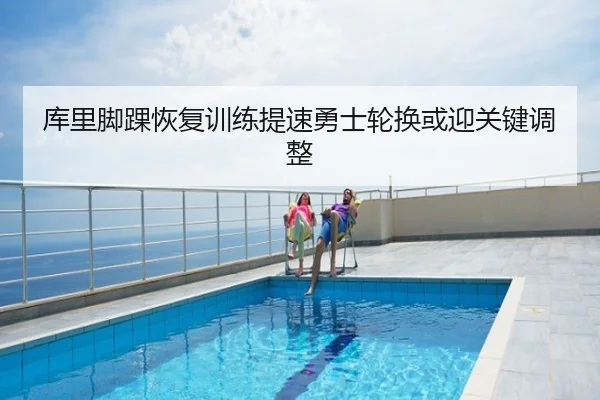 库里脚踝恢复训练提速勇士轮换或迎关键调整