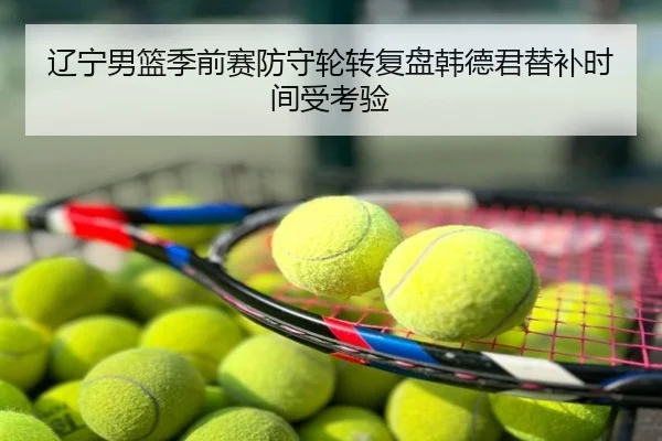辽宁男篮季前赛防守轮转复盘韩德君替补时间受考验